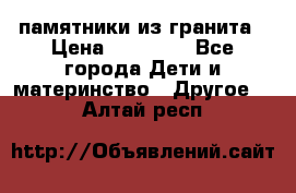 памятники из гранита › Цена ­ 10 000 - Все города Дети и материнство » Другое   . Алтай респ.